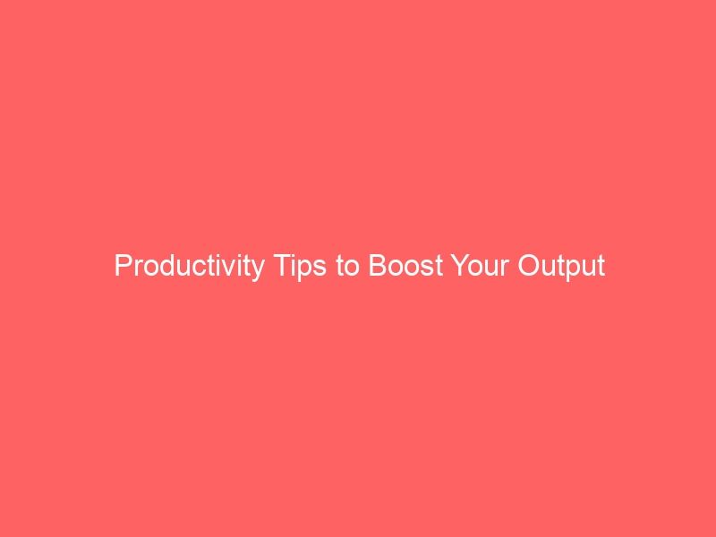 Productivity Tips to Boost Your Output