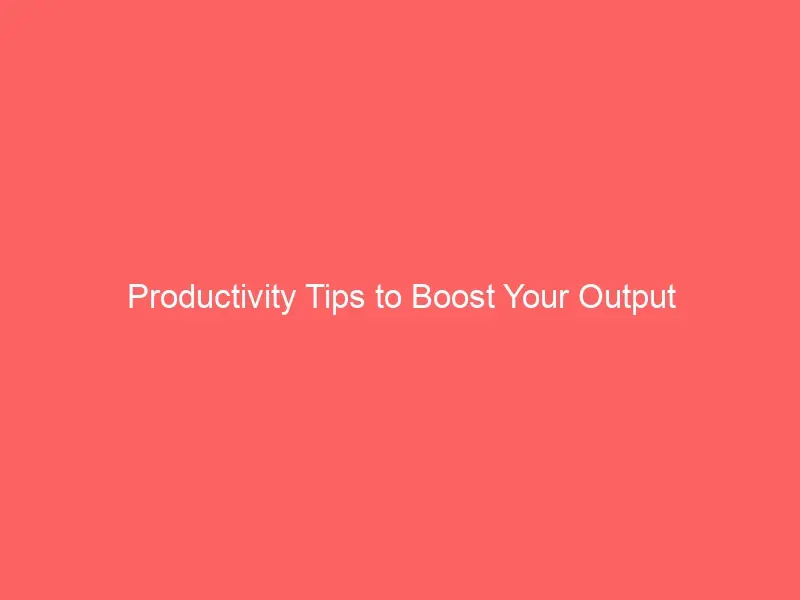 Productivity Tips to Boost Your Output